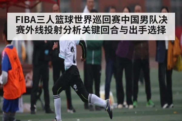 FIBA三人篮球世界巡回赛中国男队决赛外线投射分析关键回合与出手选择