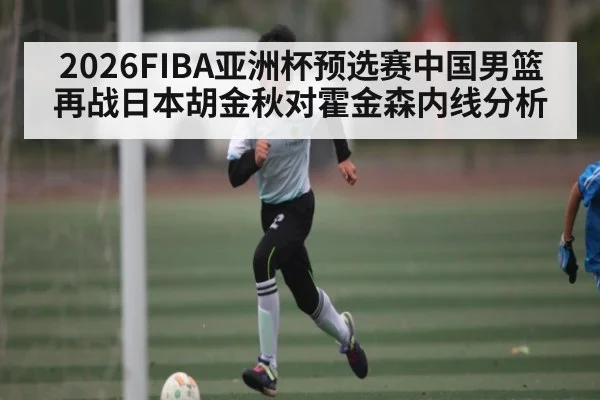 2026FIBA亚洲杯预选赛中国男篮再战日本胡金秋对霍金森内线分析